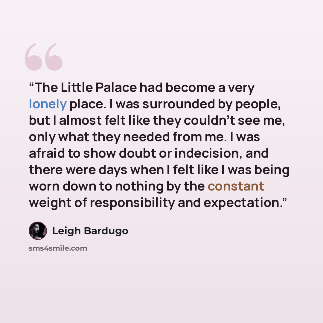“The Little Palace had become a very lonely place. I was surrounded by people, but I almost felt like they couldn't see me, only what they needed from me. I was afraid to show doubt or indecision, and there were days when I felt like I was being worn down to nothing by the constant weight of…” quote by Leigh Bardugo