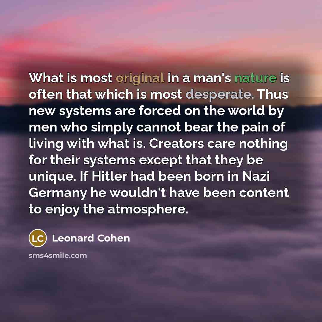“What is most original in a man's nature is often that which is most desperate. Thus new systems are forced on the world by men who simply cannot bear the pain of living with what is. Creators care nothing for their systems except that they be unique. If Hitler had been born in Nazi Germany he…” quote by Leonard Cohen