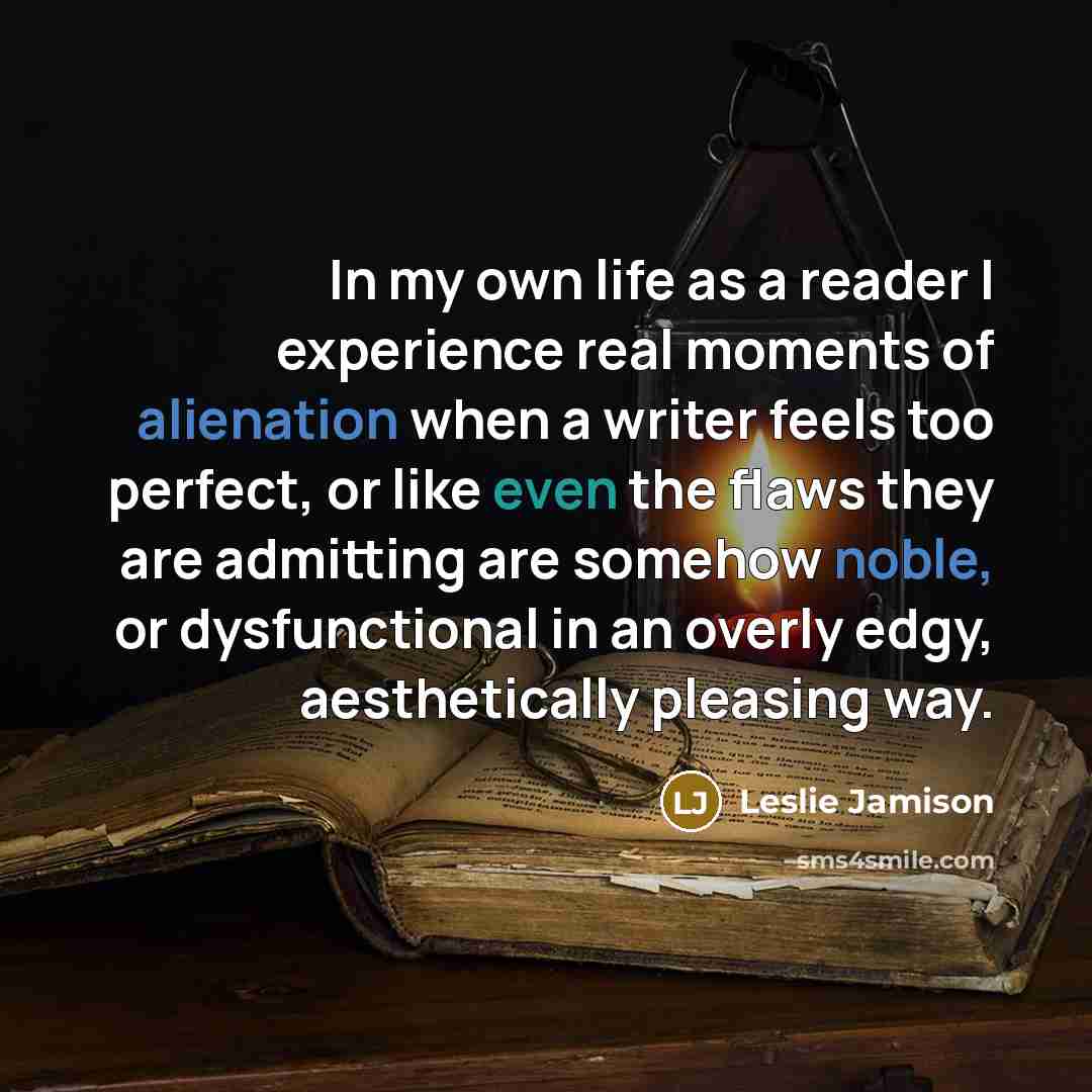 “In my own life as a reader I experience real moments of alienation when a writer feels too perfect, or like even the flaws they are admitting are somehow noble, or dysfunctional in an overly edgy, aesthetically pleasing way.” quote by Leslie Jamison