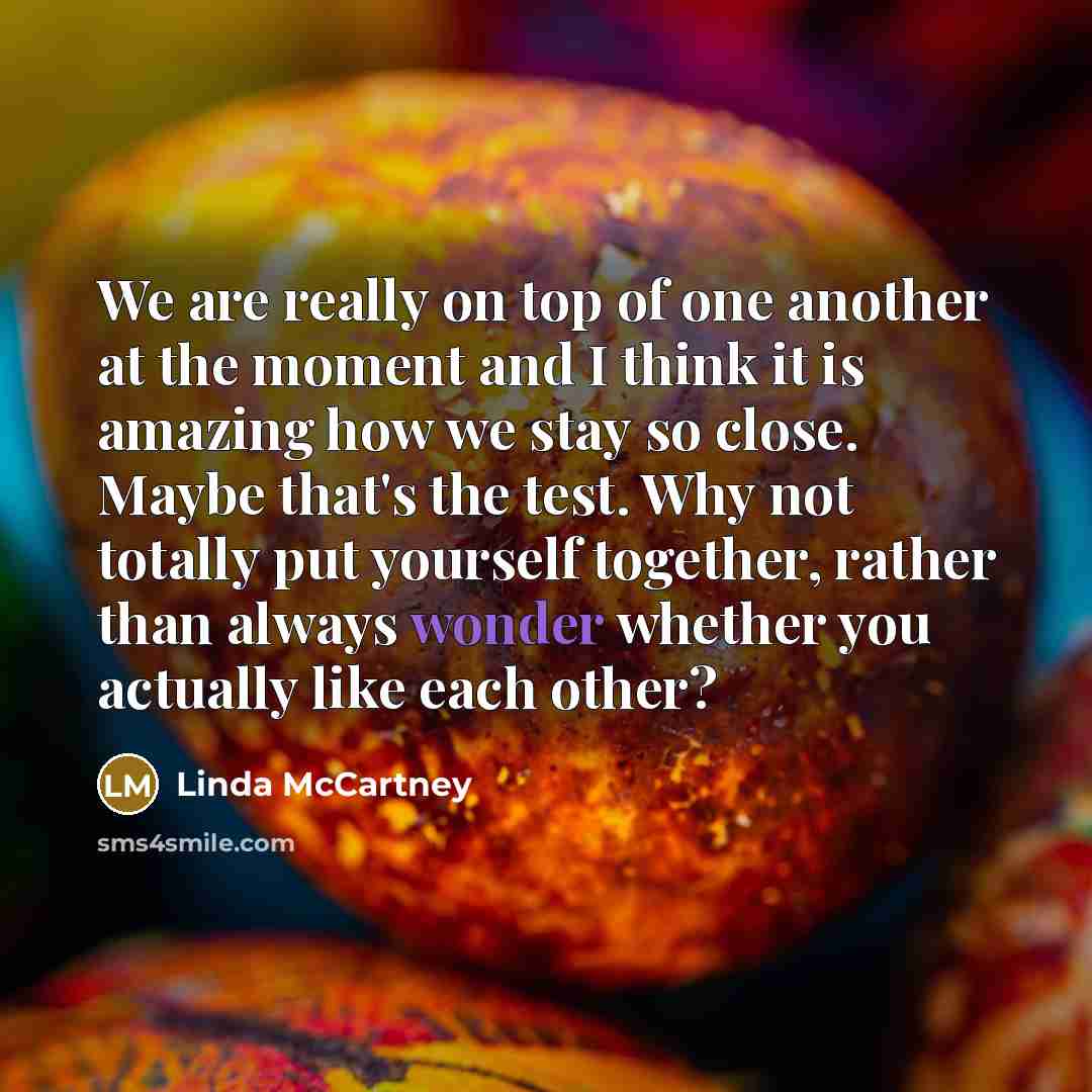 “We are really on top of one another at the moment and I think it is amazing how we stay so close. Maybe that's the test. Why not totally put yourself together, rather than always wonder whether you actually like each other?” quote by Linda McCartney