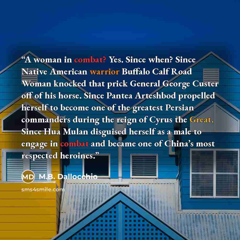 “A woman in combat? Yes. Since when? Since Native American warrior Buffalo Calf Road Woman knocked that prick General George Custer off of his horse. Since Pantea Arteshbod propelled herself to become one of the greatest Persian commanders during the reign of Cyrus the Great. Since Hua Mulan…” quote by M.B. Dallocchio