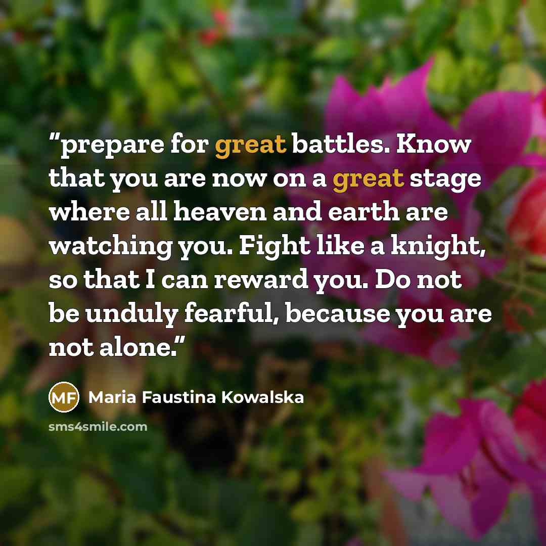 “prepare for great battles. Know that you are now on a great stage where all heaven and earth are watching you. Fight like a knight, so that I can reward you. Do not be unduly fearful, because you are not alone.” quote by Maria Faustina Kowalska