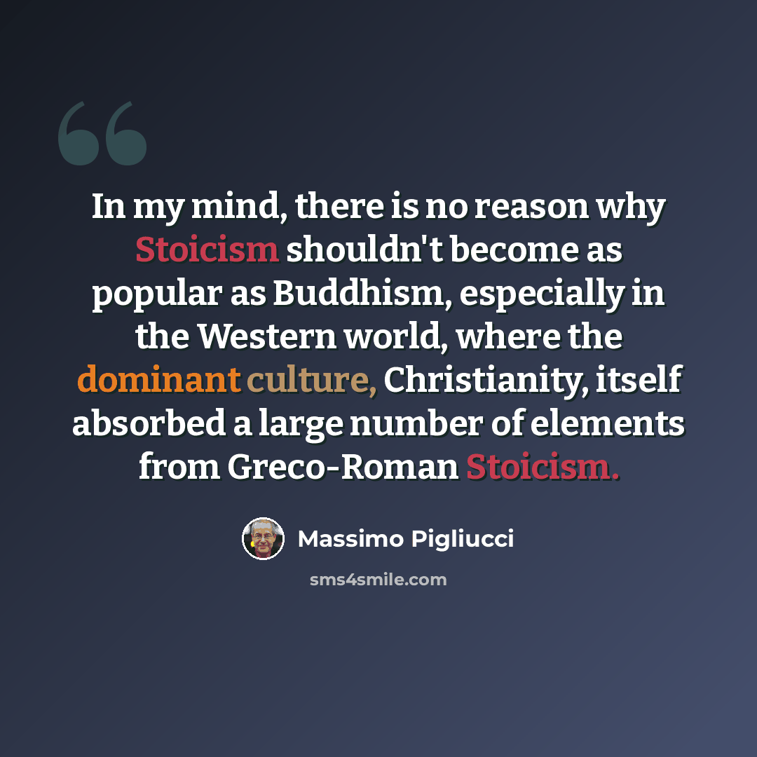 “In my mind, there is no reason why Stoicism shouldn't become as popular as Buddhism, especially in the Western world, where the dominant culture, Christianity, itself absorbed a large number of elements from Greco-Roman Stoicism.” quote by Massimo Pigliucci