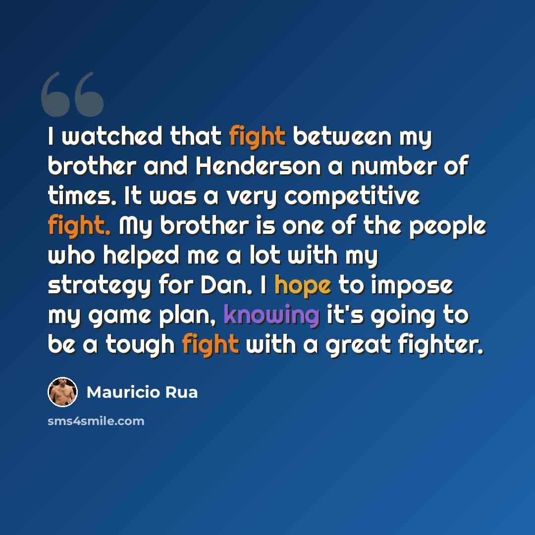 “I watched that fight between my brother and Henderson a number of times. It was a very competitive fight. My brother is one of the people who helped me a lot with my strategy for Dan. I hope to impose my game plan, knowing it's going to be a tough fight with a great fighter.” quote by Mauricio Rua