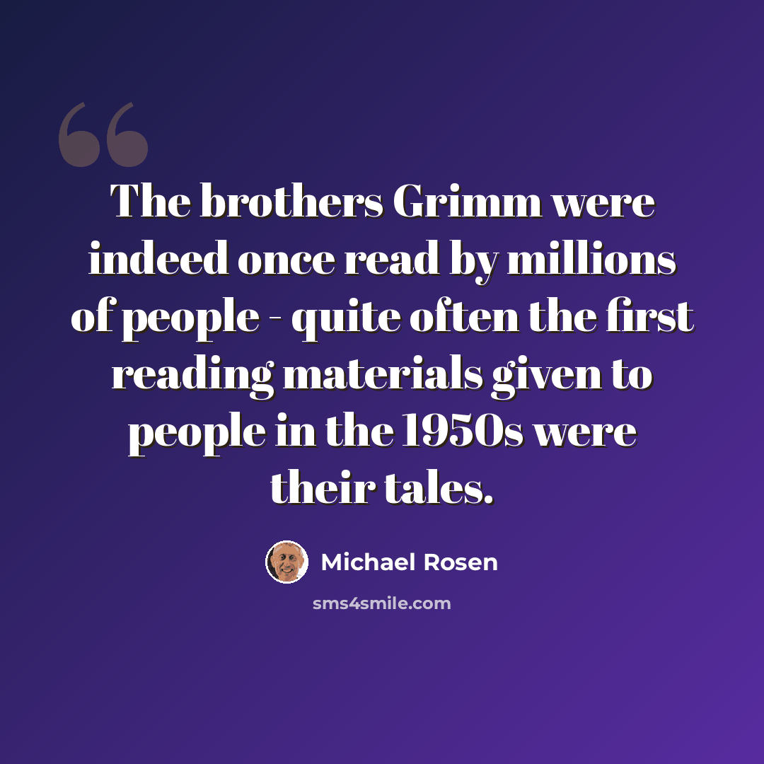 “The brothers Grimm were indeed once read by millions of people - quite often the first reading materials given to people in the 1950s were their tales.” quote by Michael Rosen