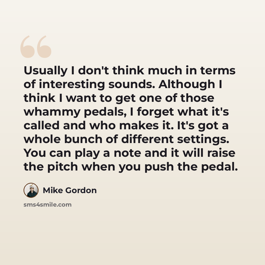 “Usually I don't think much in terms of interesting sounds. Although I think I want to get one of those whammy pedals, I forget what it's called and who makes it. It's got a whole bunch of different settings. You can play a note and it will raise the pitch when you push the pedal.” quote by Mike Gordon