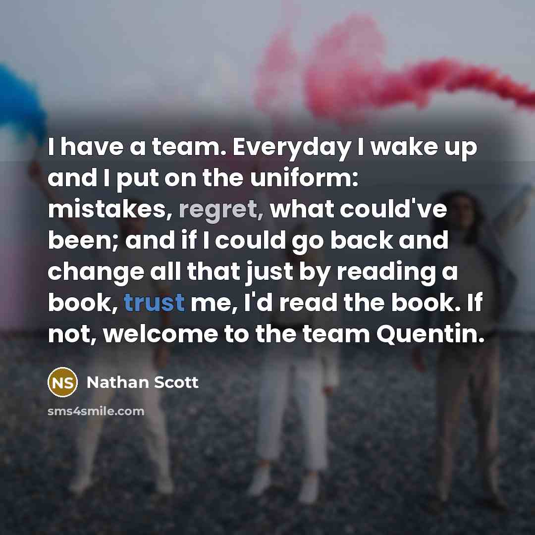 “I have a team. Everyday I wake up and I put on the uniform: mistakes, regret, what could've been; and if I could go back and change all that just by reading a book, trust me, I'd read the book. If not, welcome to the team Quentin.” quote by Nathan Scott