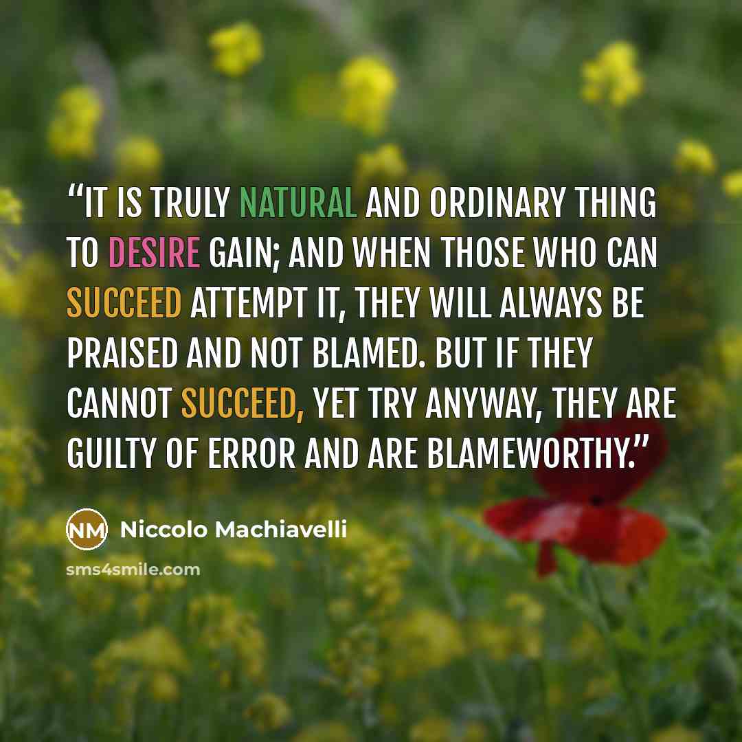 “It is truly natural and ordinary thing to desire gain; and when those who can succeed attempt it, they will always be praised and not blamed. But if they cannot succeed, yet try anyway, they are guilty of error and are blameworthy.” quote by Niccolò Machiavelli