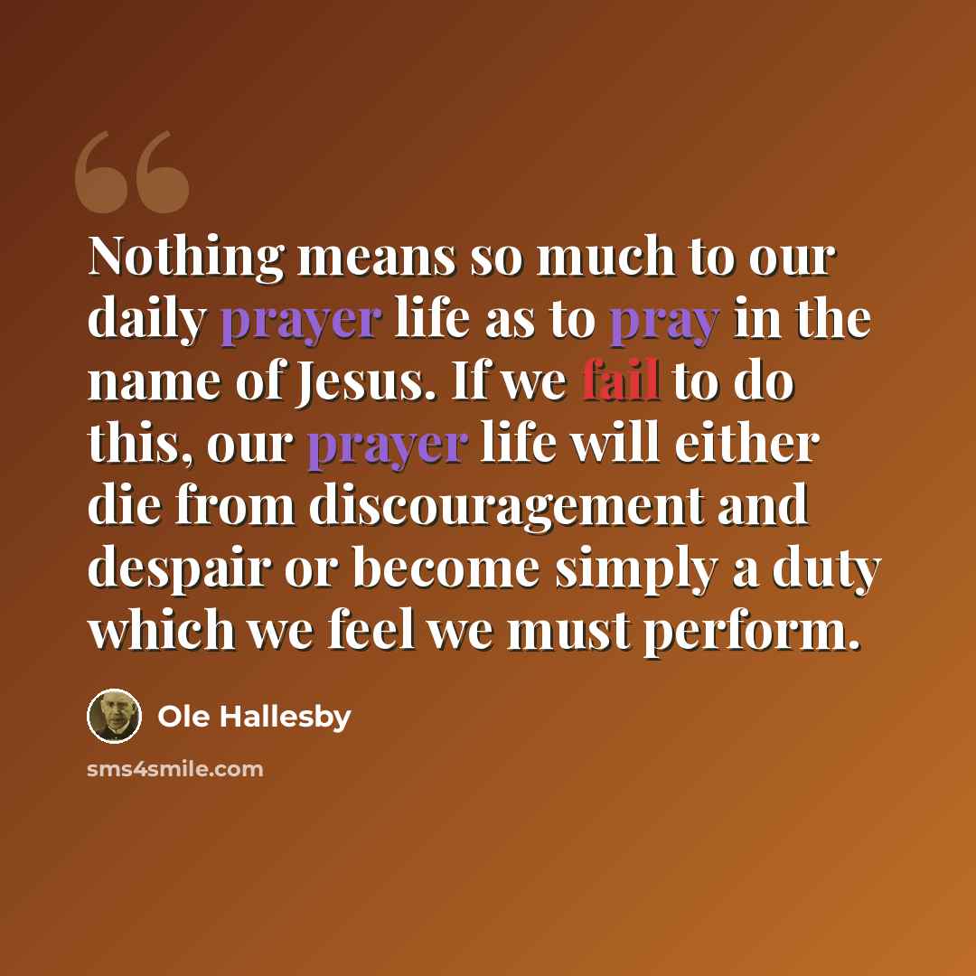 “Nothing means so much to our daily prayer life as to pray in the name of Jesus. If we fail to do this, our prayer life will either die from discouragement and despair or become simply a duty which we feel we must perform.” quote by Ole Hallesby