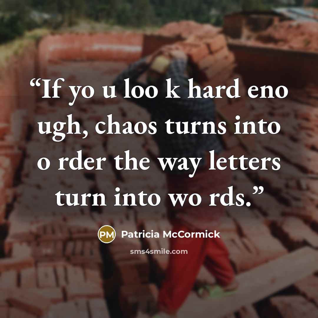 “If yo u loo k hard eno ugh, chaos turns into o rder the way letters turn into wo rds.” quote by Patricia McCormick