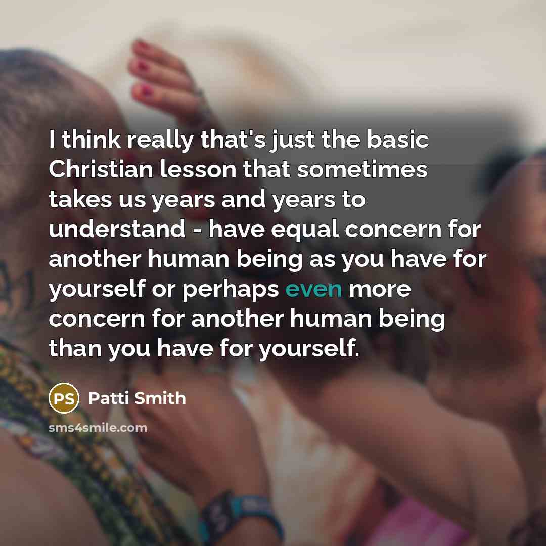 “I think really that's just the basic Christian lesson that sometimes takes us years and years to understand - have equal concern for another human being as you have for yourself or perhaps even more concern for another human being than you have for yourself.” quote by Patti Smith