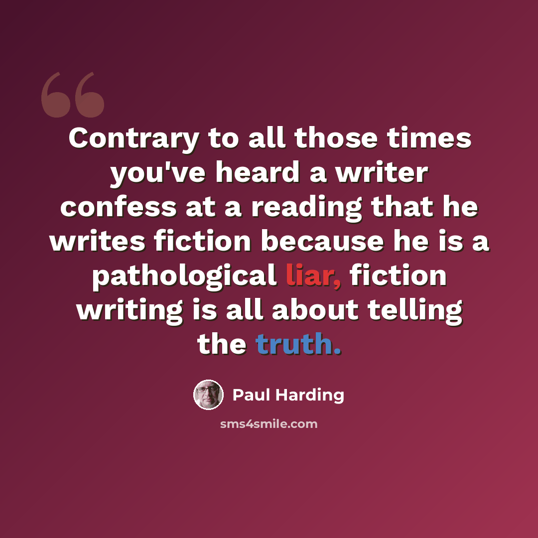 “Contrary to all those times you've heard a writer confess at a reading that he writes fiction because he is a pathological liar, fiction writing is all about telling the truth.” quote by Paul Harding