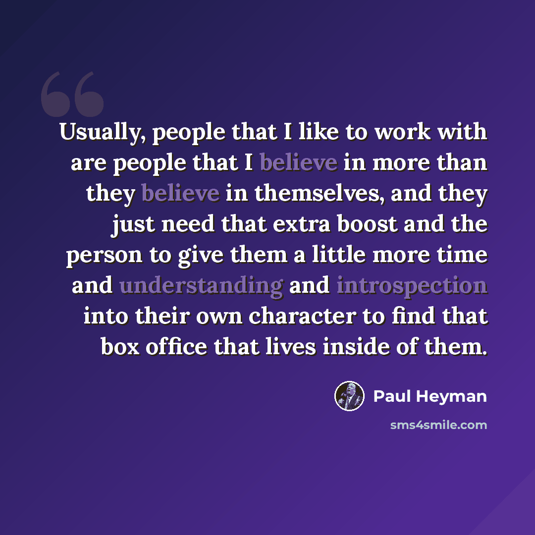 “Usually, people that I like to work with are people that I believe in more than they believe in themselves, and they just need that extra boost and the person to give them a little more time and understanding and introspection into their own character to find that box office that lives inside of…” quote by Paul Heyman