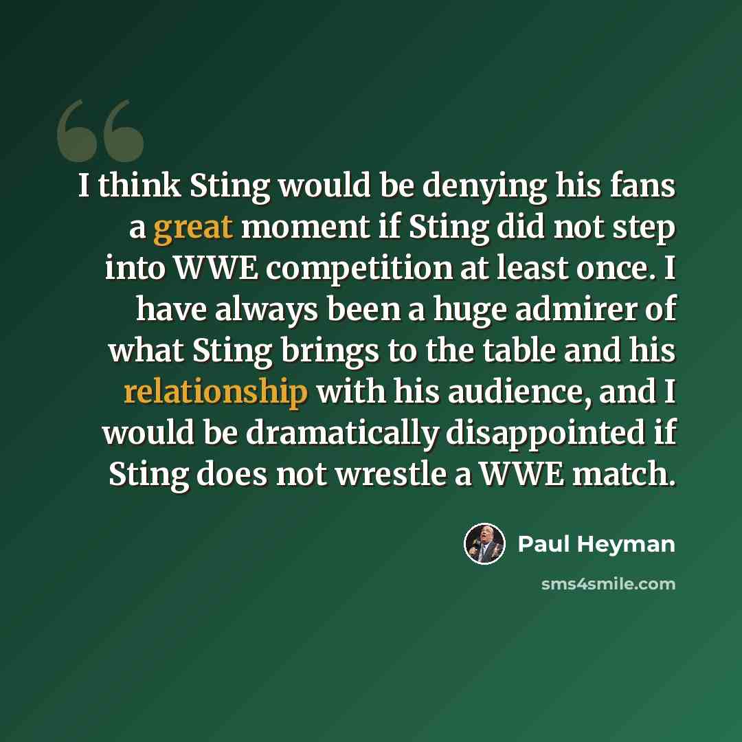 “I think Sting would be denying his fans a great moment if Sting did not step into WWE competition at least once. I have always been a huge admirer of what Sting brings to the table and his relationship with his audience, and I would be dramatically disappointed if Sting does not wrestle a WWE match.” quote by Paul Heyman