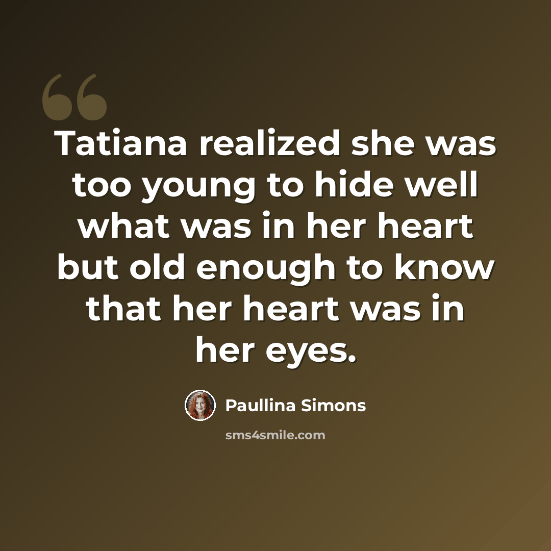 “Tatiana realized she was too young to hide well what was in her heart but old enough to know that her heart was in her eyes.” quote by Paullina Simons