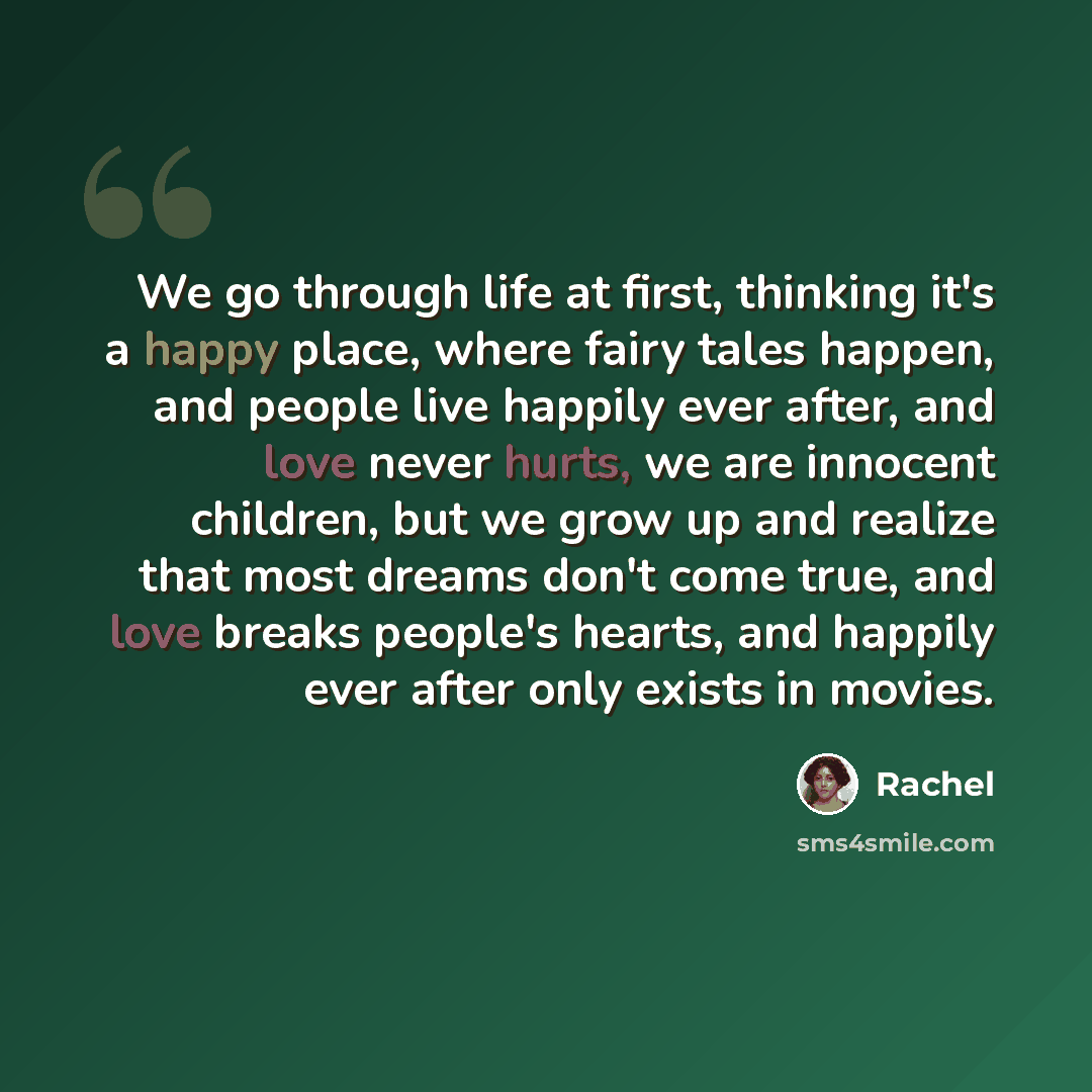“We go through life at first, thinking it's a happy place, where fairy tales happen, and people live happily ever after, and love never hurts, we are innocent children, but we grow up and realize that most dreams don't come true, and love breaks people's hearts, and happily ever after only exists…” quote by Rachel