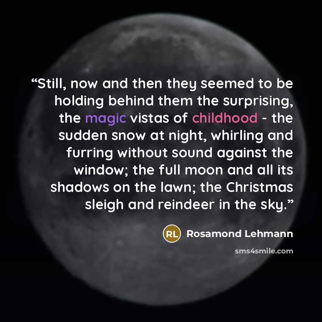 “Still, now and then they seemed to be holding behind them the surprising, the magic vistas of childhood - the sudden snow at night, whirling and furring without sound against the window; the full moon and all its shadows on the lawn; the Christmas sleigh and reindeer in the sky.” quote by Rosamond Lehmann