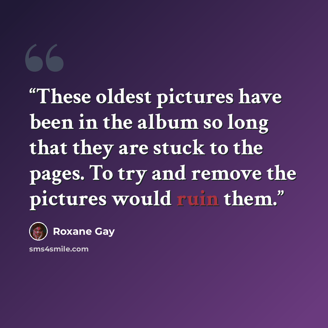 “These oldest pictures have been in the album so long that they are stuck to the pages. To try and remove the pictures would ruin them.” quote by Roxane Gay