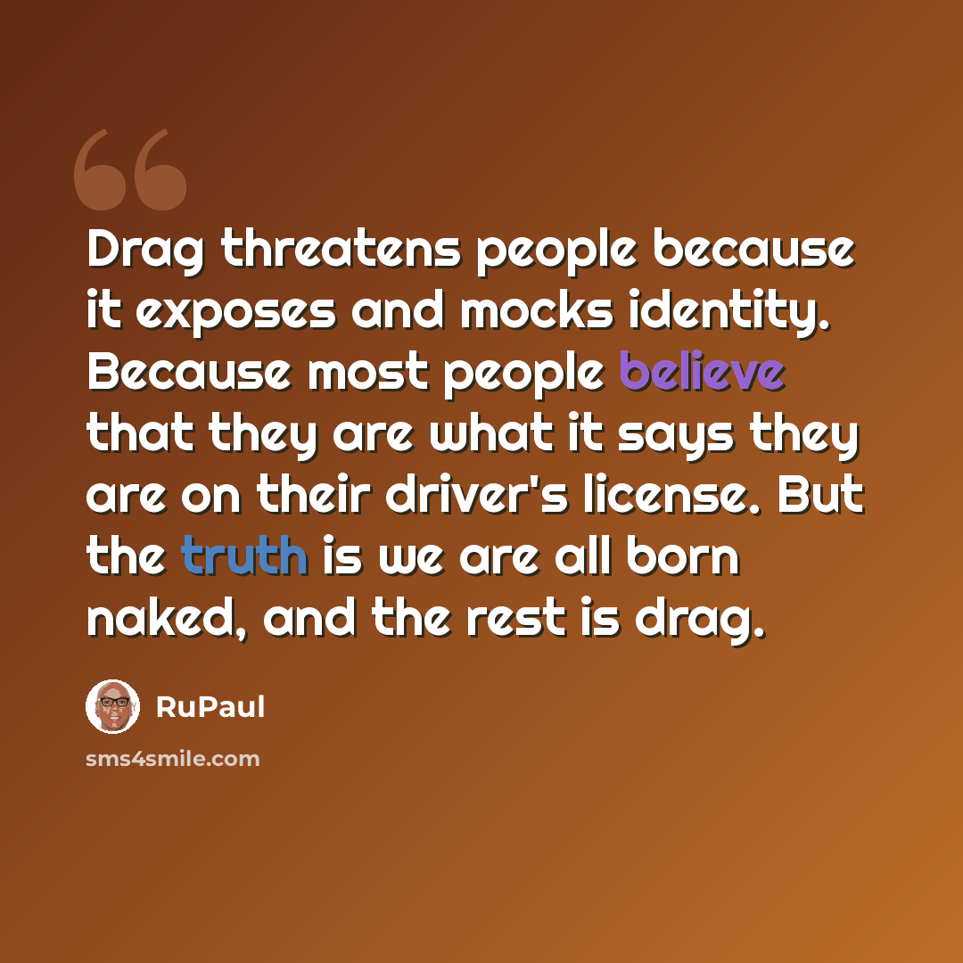 “Drag threatens people because it exposes and mocks identity. Because most people believe that they are what it says they are on their driver's license. But the truth is we are all born naked, and the rest is drag.” quote by RuPaul