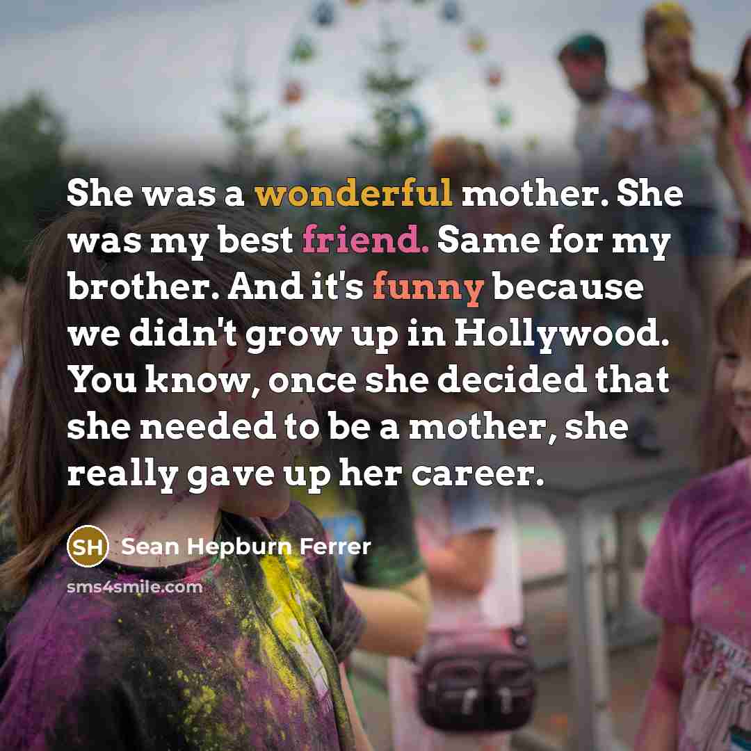 “She was a wonderful mother. She was my best friend. Same for my brother. And it's funny because we didn't grow up in Hollywood. You know, once she decided that she needed to be a mother, she really gave up her career.” quote by Sean Hepburn Ferrer