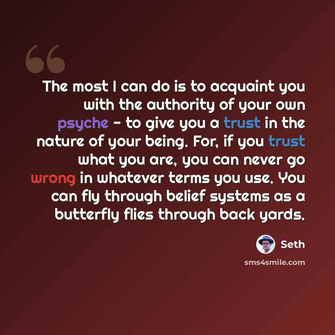 “The most I can do is to acquaint you with the authority of your own psyche - to give you a trust in the nature of your being. For, if you trust what you are, you can never go wrong in whatever terms you use. You can fly through belief systems as a butterfly flies through back yards.” quote by Seth