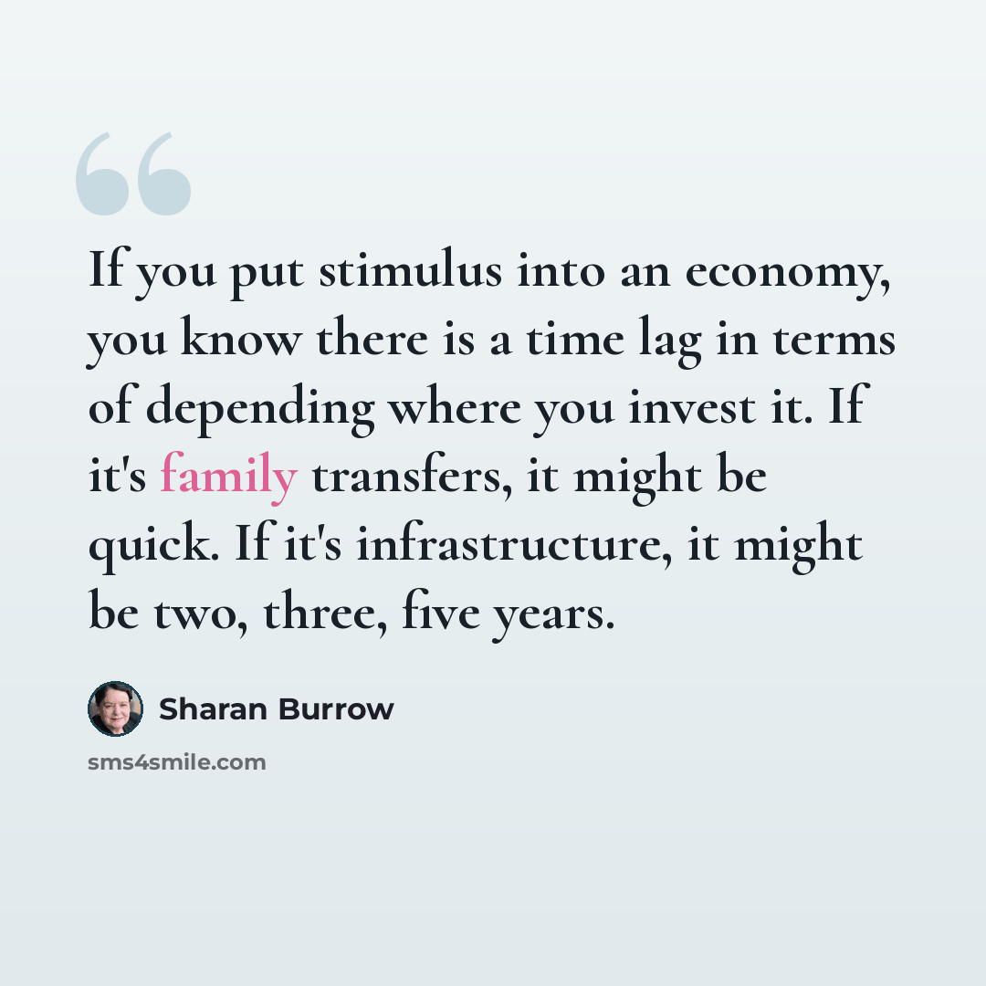 “If you put stimulus into an economy, you know there is a time lag in terms of depending where you invest it. If it's family transfers, it might be quick. If it's infrastructure, it might be two, three, five years.” quote by Sharan Burrow