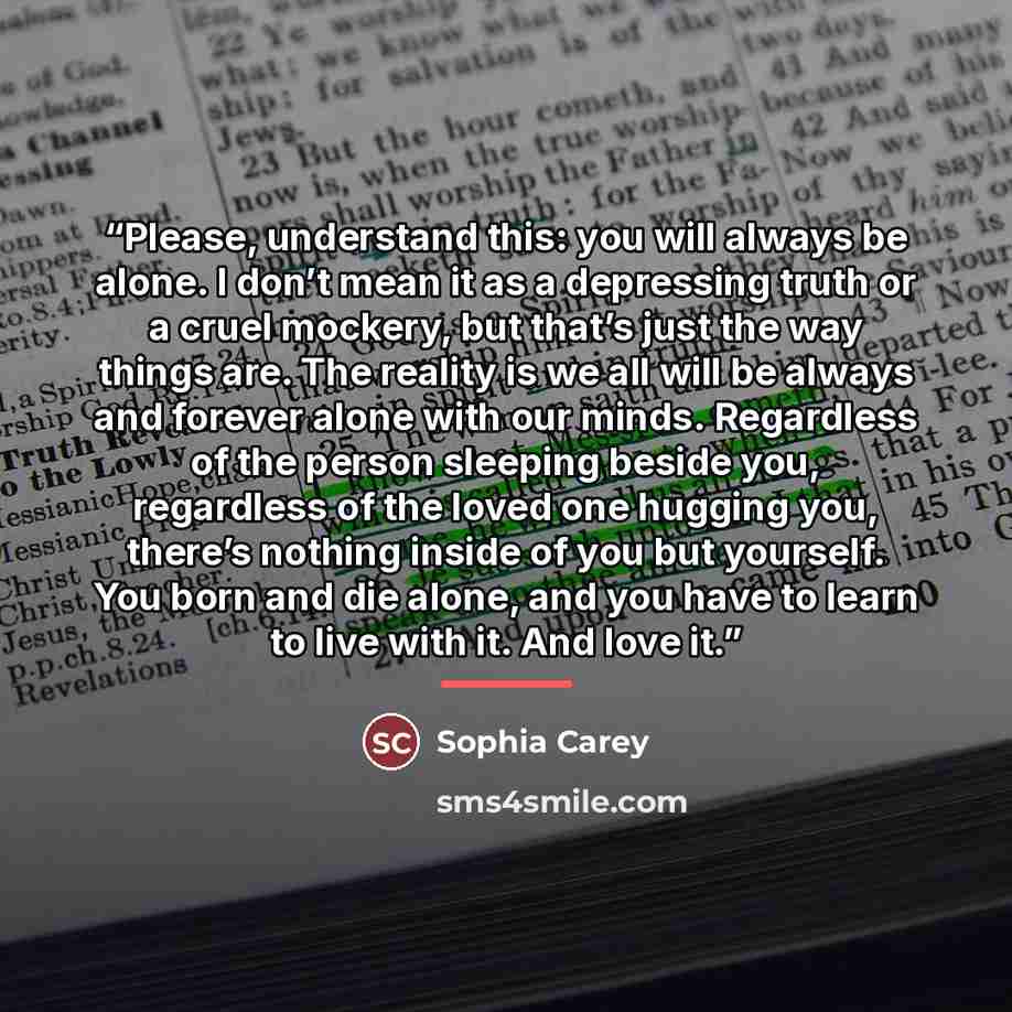 “Please, understand this: you will always be alone. I don’t mean it as a depressing truth or a cruel mockery, but that’s just the way things are. The reality is we all will be always and forever alone with our minds. Regardless of the person sleeping beside you, regardless of the loved one hugging…” quote by Sophia Carey