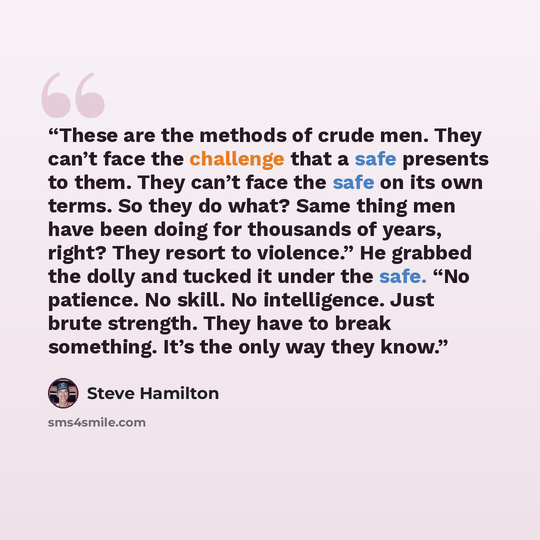 “These are the methods of crude men. They can’t face the challenge that a safe presents to them. They can’t face the safe on its own terms. So they do what? Same thing men have been doing for thousands of years, right? They resort to violence.” He grabbed the dolly and tucked it under the safe. “No…” quote by Steve Hamilton