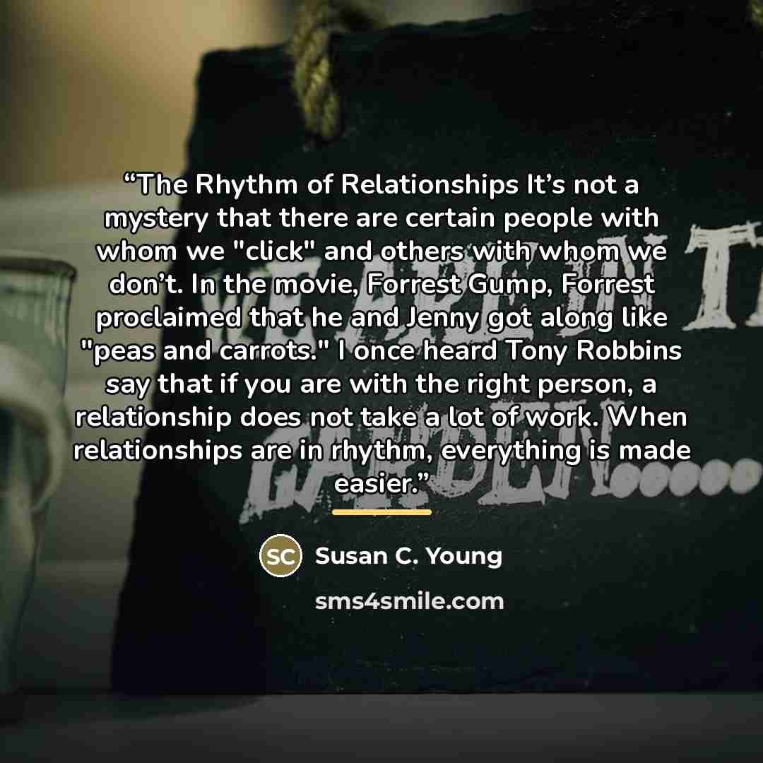 “The Rhythm of Relationships It’s not a mystery that there are certain people with whom we "click" and others with whom we don’t. In the movie, Forrest Gump, Forrest proclaimed that he and Jenny got along like "peas and carrots." I once heard Tony Robbins say that if you are with the right person…” quote by Susan C. Young