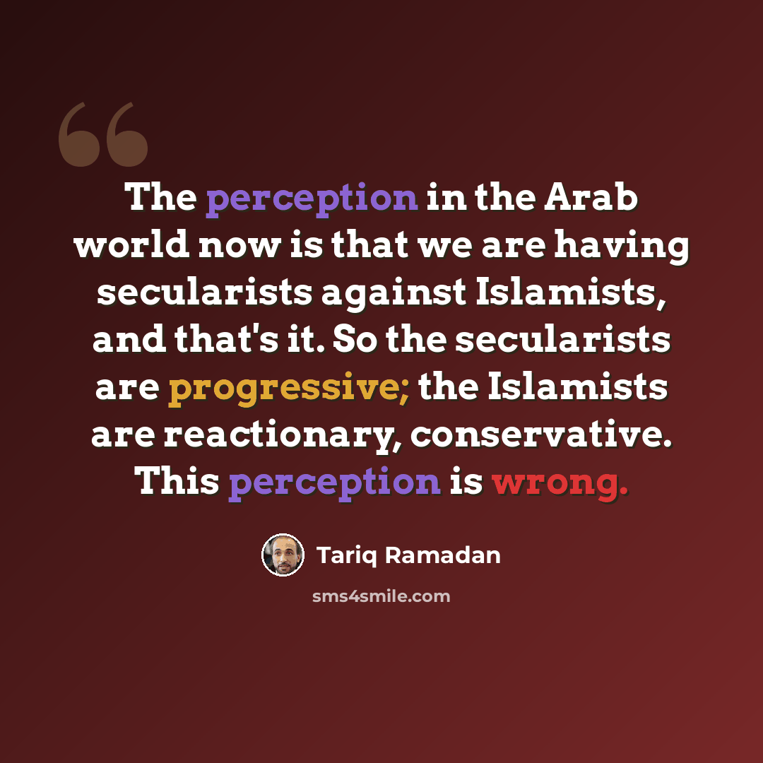 “The perception in the Arab world now is that we are having secularists against Islamists, and that's it. So the secularists are progressive; the Islamists are reactionary, conservative. This perception is wrong.” quote by Tariq Ramadan