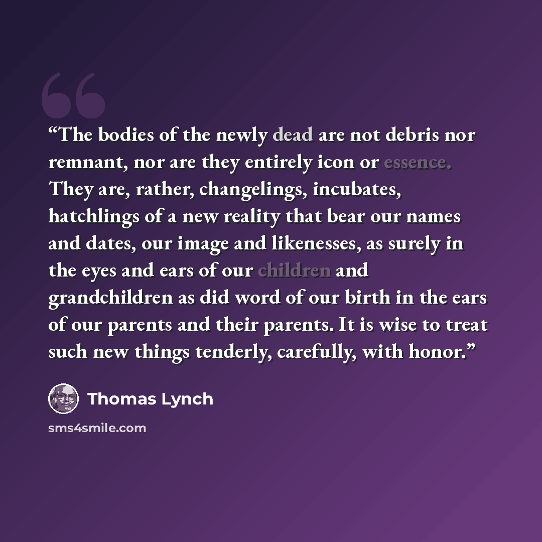 “The bodies of the newly dead are not debris nor remnant, nor are they entirely icon or essence. They are, rather, changelings, incubates, hatchlings of a new reality that bear our names and dates, our image and likenesses, as surely in the eyes and ears of our children and grandchildren as did…” quote by Thomas Lynch