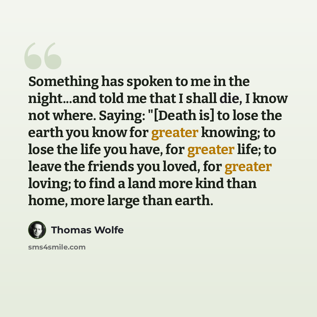 “Something has spoken to me in the night...and told me that I shall die, I know not where. Saying: "[Death is] to lose the earth you know for greater knowing; to lose the life you have, for greater life; to leave the friends you loved, for greater loving; to find a land more kind than home, more…” quote by Thomas Wolfe