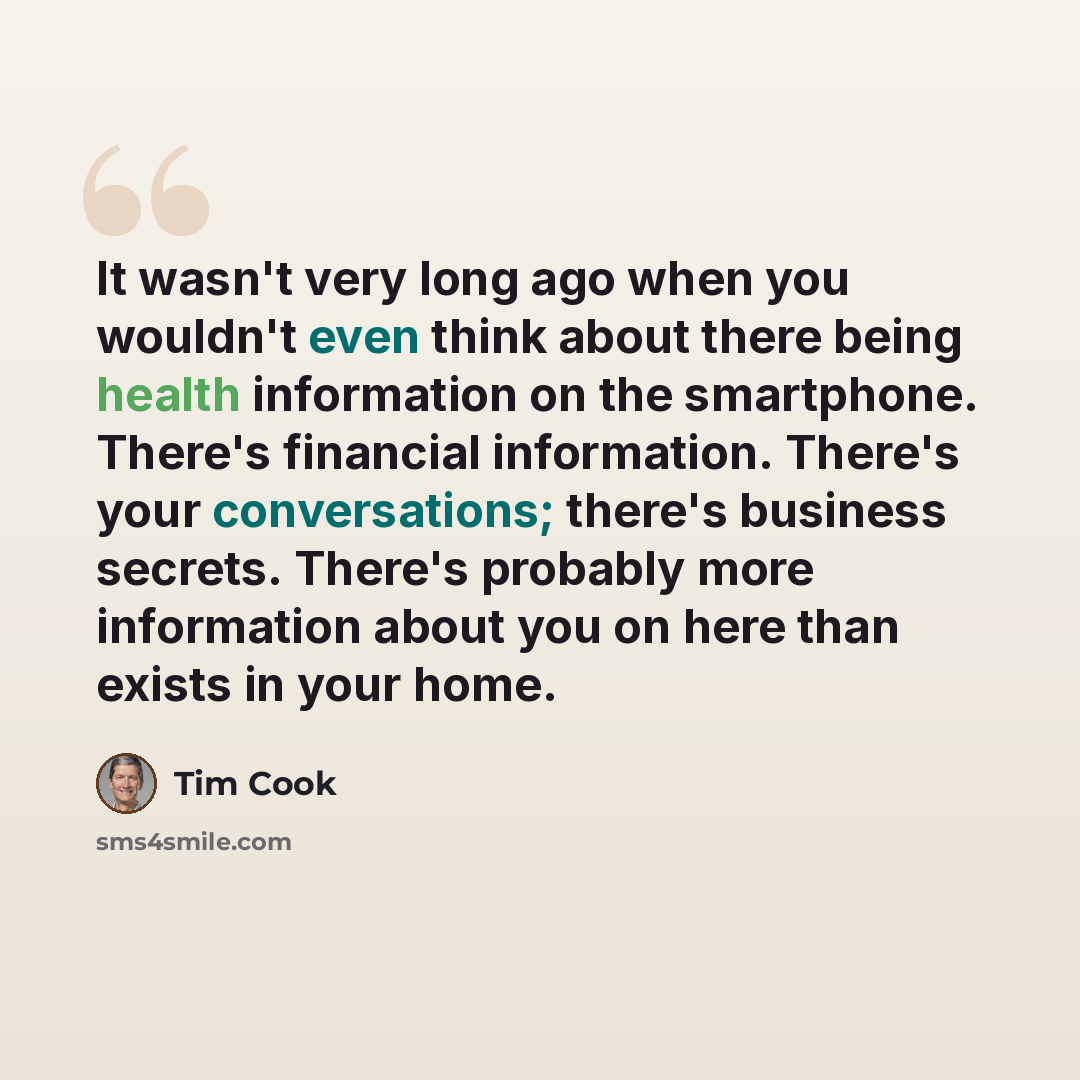 “It wasn't very long ago when you wouldn't even think about there being health information on the smartphone. There's financial information. There's your conversations; there's business secrets. There's probably more information about you on here than exists in your home.” quote by Tim Cook
