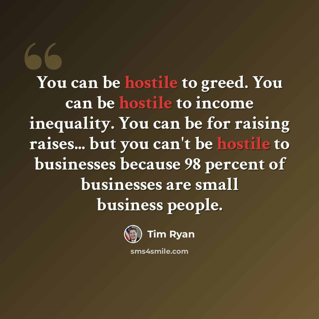 “You can be hostile to greed. You can be hostile to income inequality. You can be for raising raises... but you can't be hostile to businesses because 98 percent of businesses are small business people.” quote by Tim Ryan