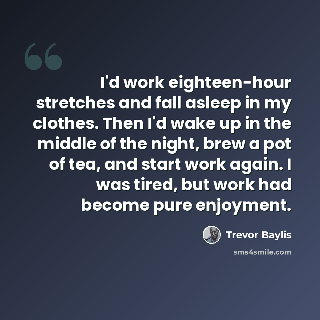 “I'd work eighteen-hour stretches and fall asleep in my clothes. Then I'd wake up in the middle of the night, brew a pot of tea, and start work again. I was tired, but work had become pure enjoyment.” quote by Trevor Baylis
