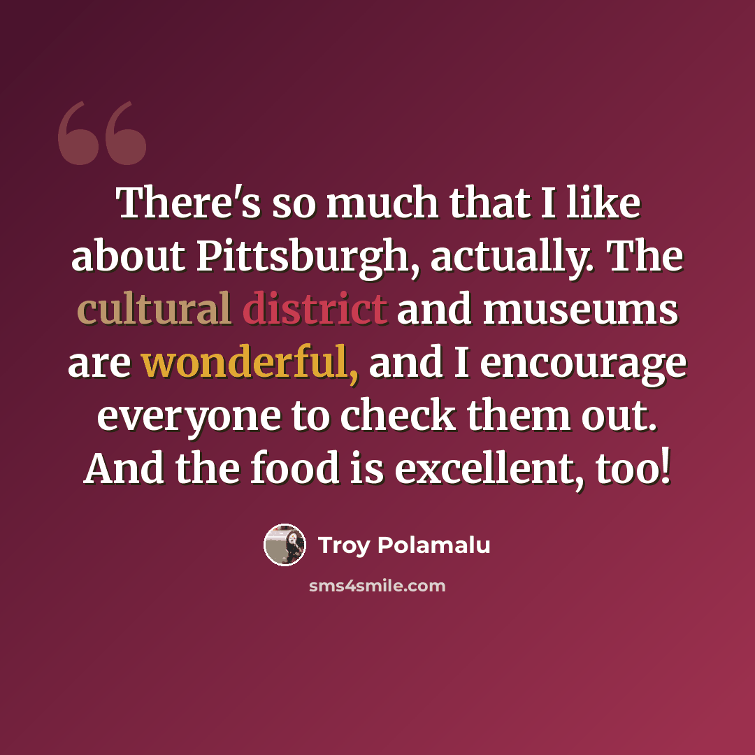 “There's so much that I like about Pittsburgh, actually. The cultural district and museums are wonderful, and I encourage everyone to check them out. And the food is excellent, too!” quote by Troy Polamalu