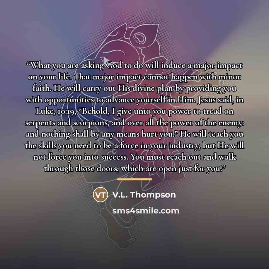 “What you are asking God to do will induce a major impact on your life. That major impact cannot happen with minor faith. He will carry out His divine plan by providing you with opportunities to advance yourself in Him. Jesus said, in Luke, 10:19, “Behold, I give unto you power to tread on serpents…” quote by V.L. Thompson