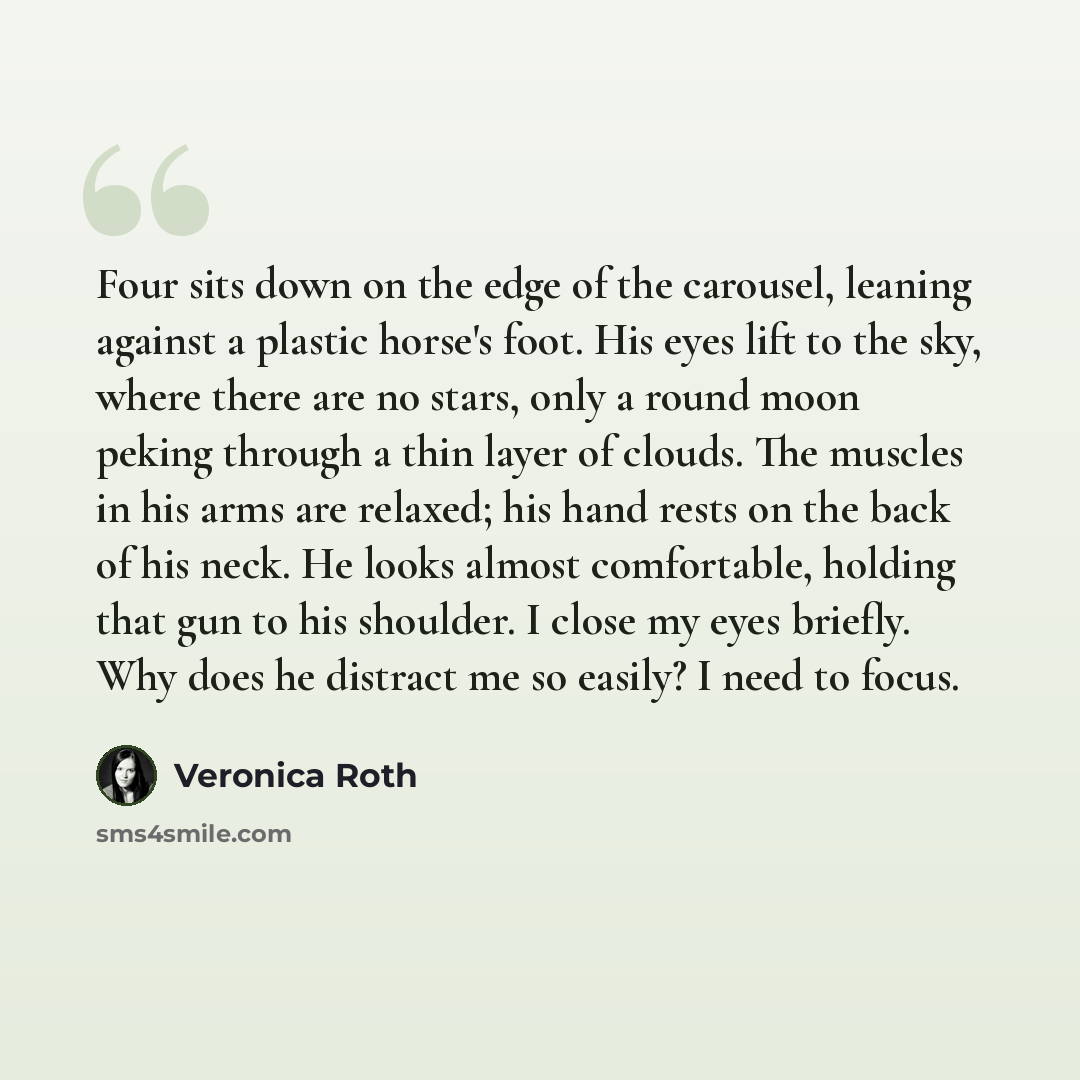 “Four sits down on the edge of the carousel, leaning against a plastic horse's foot. His eyes lift to the sky, where there are no stars, only a round moon peking through a thin layer of clouds. The muscles in his arms are relaxed; his hand rests on the back of his neck. He looks almost comfortable…” quote by Veronica Roth