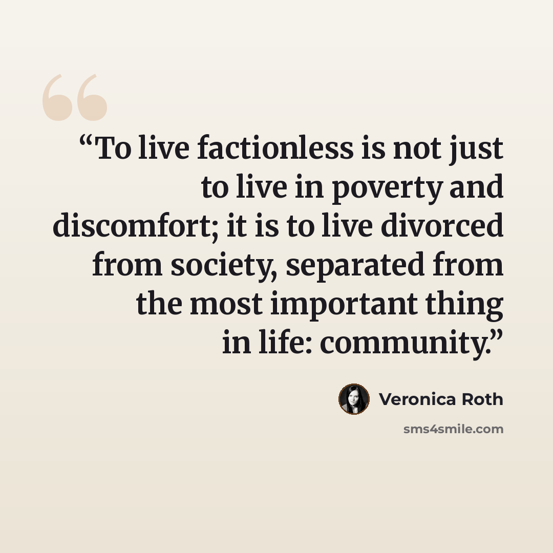 “To live factionless is not just to live in poverty and discomfort; it is to live divorced from society, separated from the most important thing in life: community.” quote by Veronica Roth