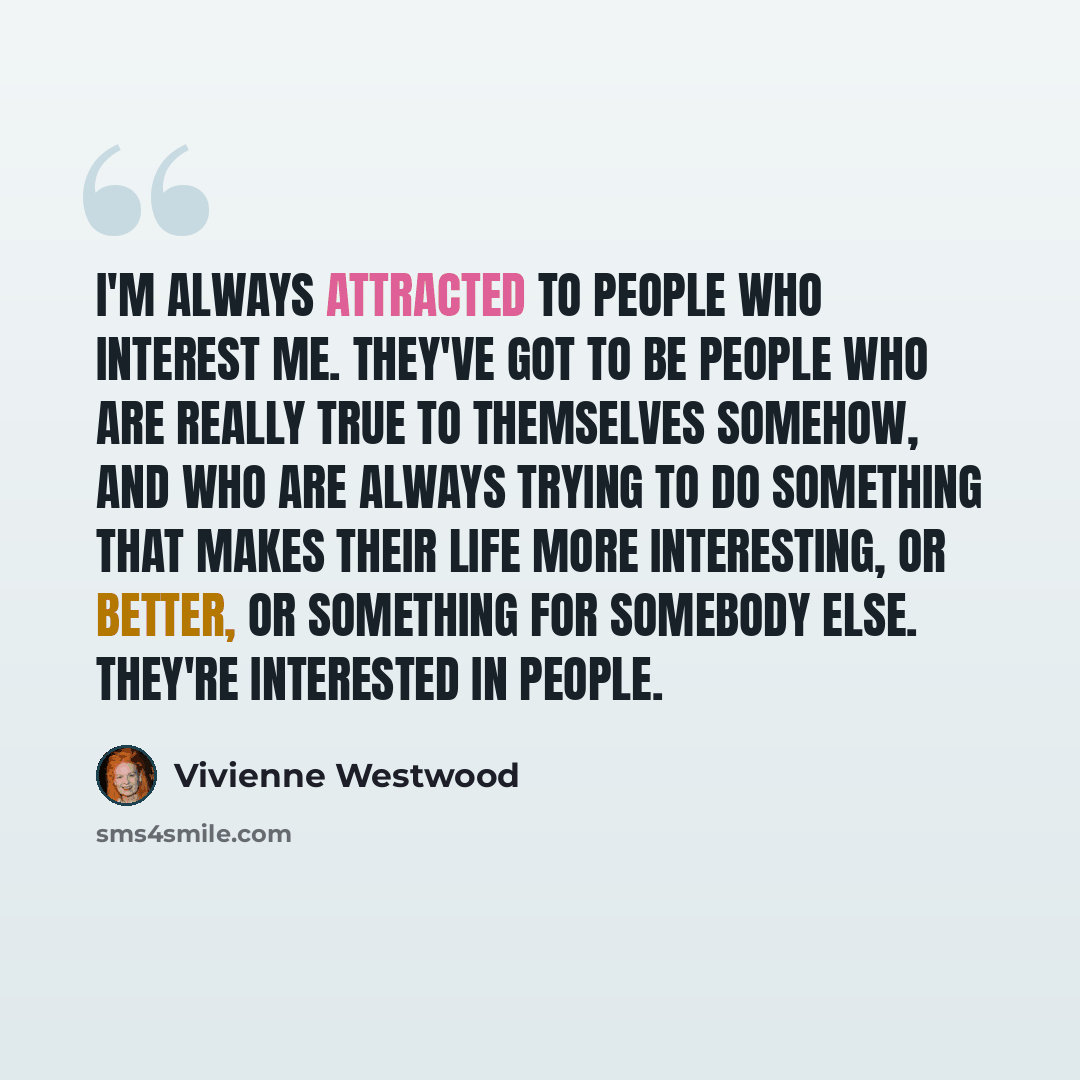“I'm always attracted to people who interest me. They've got to be people who are really true to themselves somehow, and who are always trying to do something that makes their life more interesting, or better, or something for somebody else. They're interested in people.” quote by Vivienne Westwood
