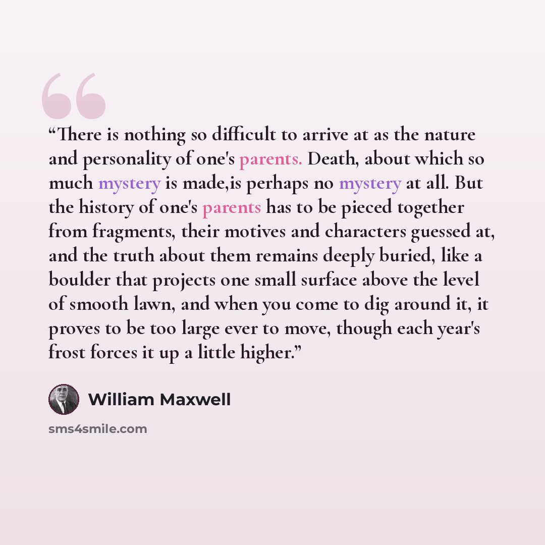 “There is nothing so difficult to arrive at as the nature and personality of one's parents. Death, about which so much mystery is made,is perhaps no mystery at all. But the history of one's parents has to be pieced together from fragments, their motives and characters guessed at, and the truth…” quote by William Maxwell