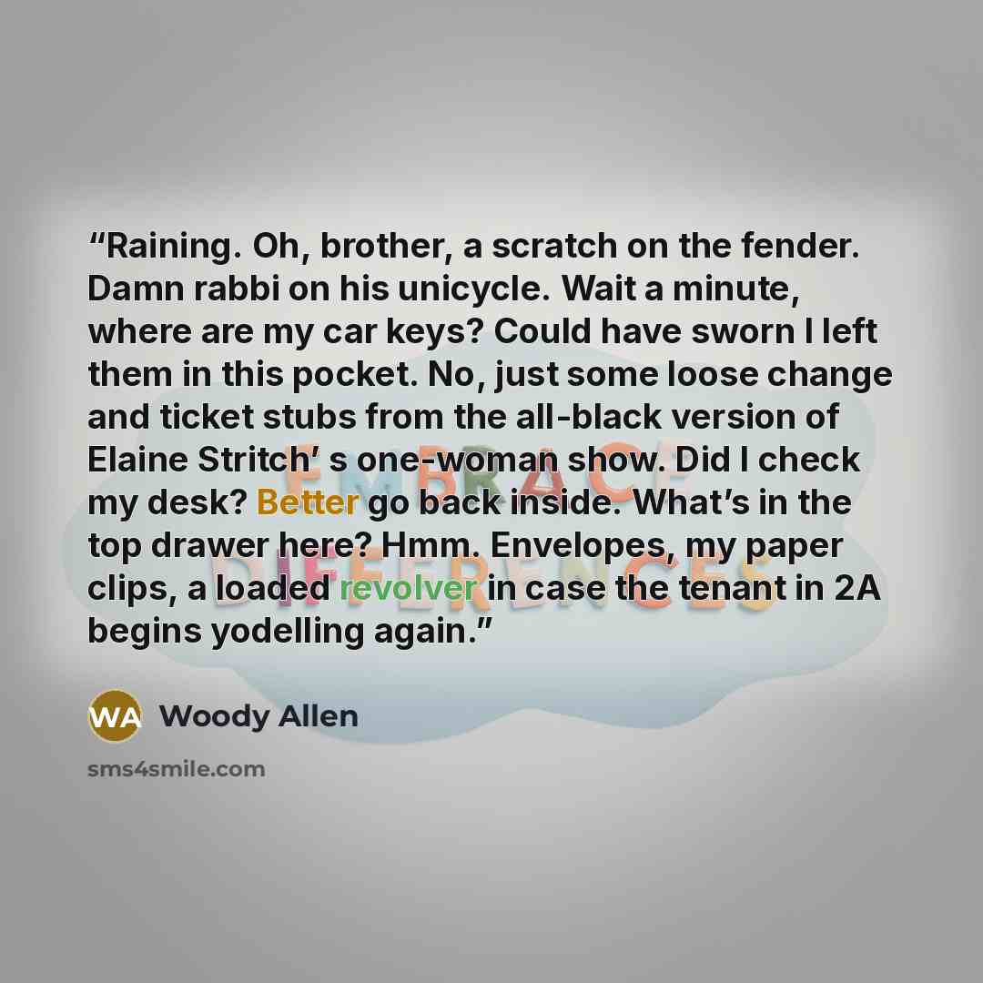 “Raining. Oh, brother, a scratch on the fender. Damn rabbi on his unicycle. Wait a minute, where are my car keys? Could have sworn I left them in this pocket. No, just some loose change and ticket stubs from the all-black version of Elaine Stritch’ s one-woman show. Did I check my desk? Better go…” quote by Woody Allen