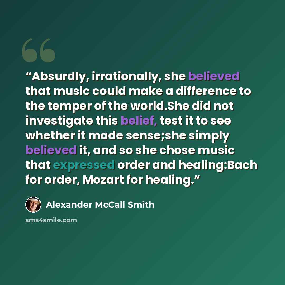 “Absurdly, irrationally, she believed that music could make a difference to the temper of the world.She did not investigate this belief, test it to see whether it made sense;she simply believed it, and so she chose music that expressed order and healing:Bach for order, Mozart for healing.” quote by Alexander McCall Smith