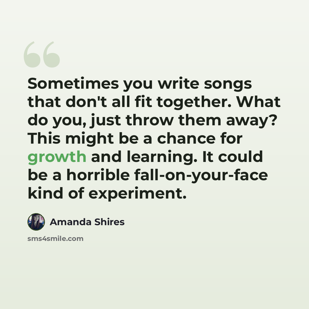 “Sometimes you write songs that don't all fit together. What do you, just throw them away? This might be a chance for growth and learning. It could be a horrible fall-on-your-face kind of experiment.” quote by Amanda Shires
