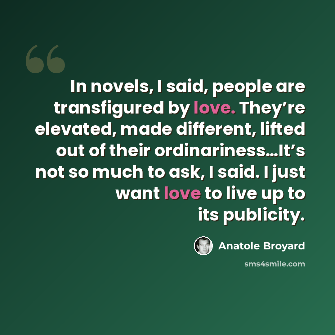 “In novels, I said, people are transfigured by love. They’re elevated, made different, lifted out of their ordinariness…It’s not so much to ask, I said. I just want love to live up to its publicity.” quote by Anatole Broyard