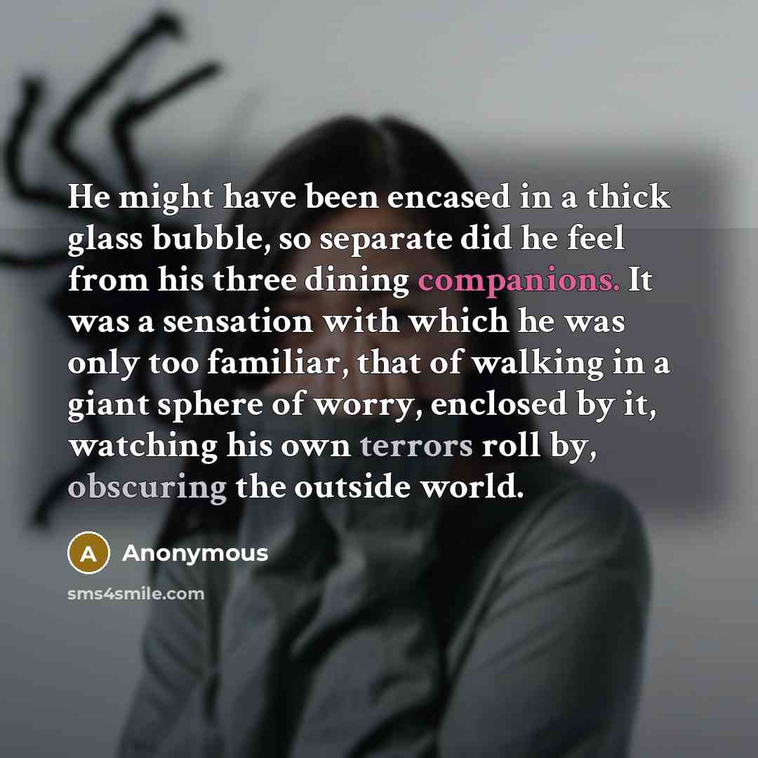 “He might have been encased in a thick glass bubble, so separate did he feel from his three dining companions. It was a sensation with which he was only too familiar, that of walking in a giant sphere of worry, enclosed by it, watching his own terrors roll by, obscuring the outside world.” quote by Anonymous