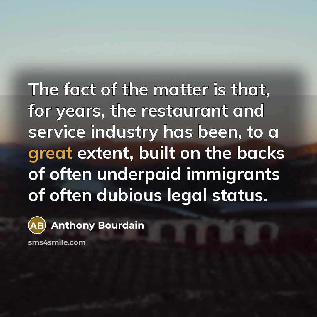 “The fact of the matter is that, for years, the restaurant and service industry has been, to a great extent, built on the backs of often underpaid immigrants of often dubious legal status.” quote by Anthony Bourdain