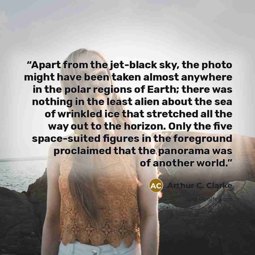 “Apart from the jet-black sky, the photo might have been taken almost anywhere in the polar regions of Earth; there was nothing in the least alien about the sea of wrinkled ice that stretched all the way out to the horizon. Only the five space-suited figures in the foreground proclaimed that the…” quote by Arthur C. Clarke