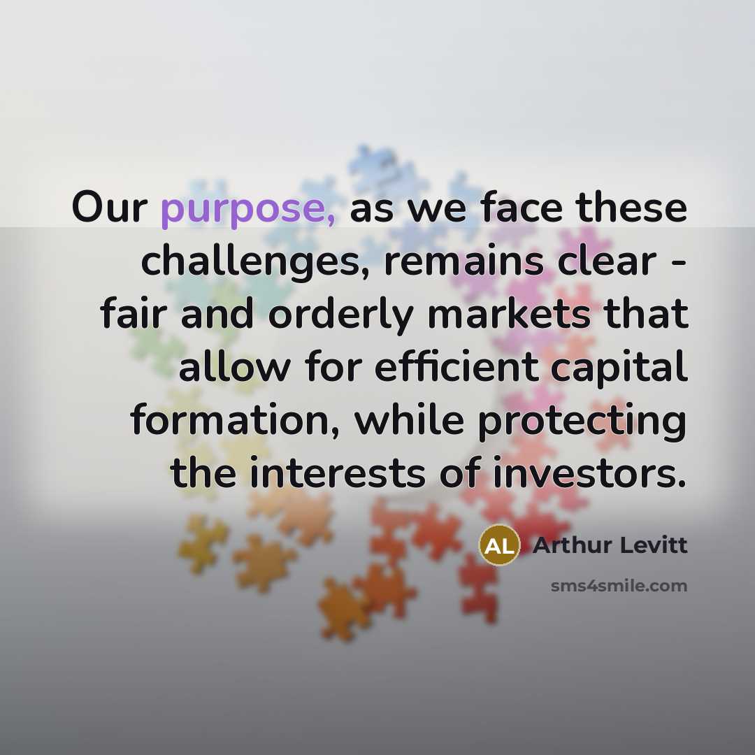 “Our purpose, as we face these challenges, remains clear - fair and orderly markets that allow for efficient capital formation, while protecting the interests of investors.” quote by Arthur Levitt