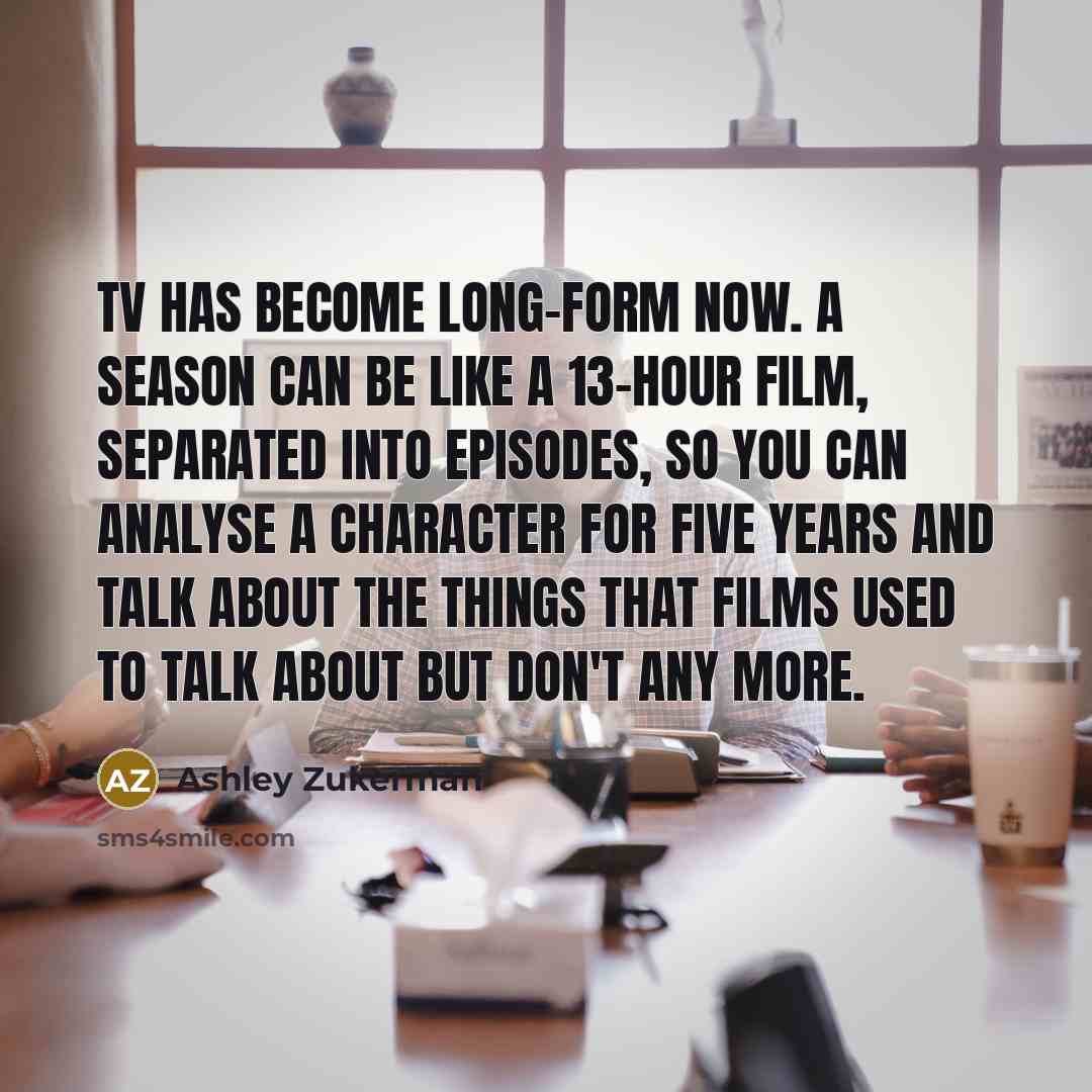 “TV has become long-form now. A season can be like a 13-hour film, separated into episodes, so you can analyse a character for five years and talk about the things that films used to talk about but don't any more.” quote by Ashley Zukerman